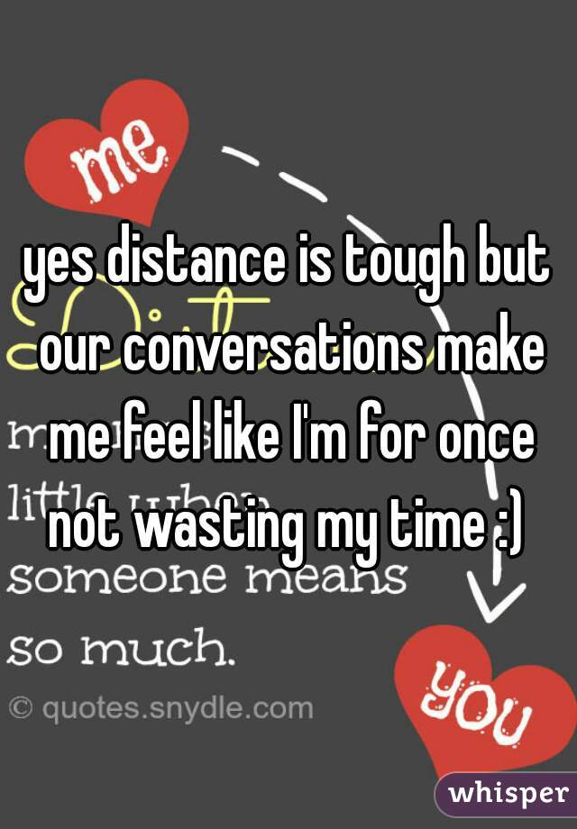 yes distance is tough but our conversations make me feel like I'm for once not wasting my time :) 