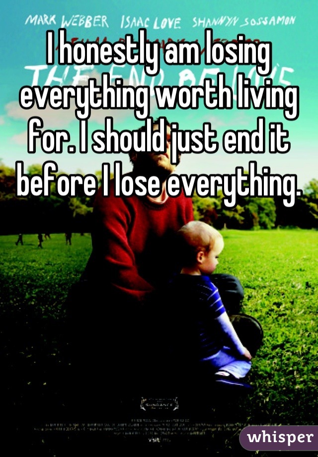 I honestly am losing everything worth living for. I should just end it before I lose everything.