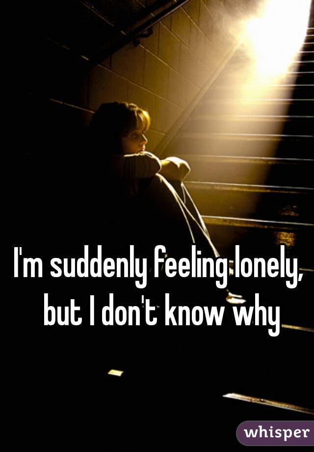 I'm suddenly feeling lonely, but I don't know why