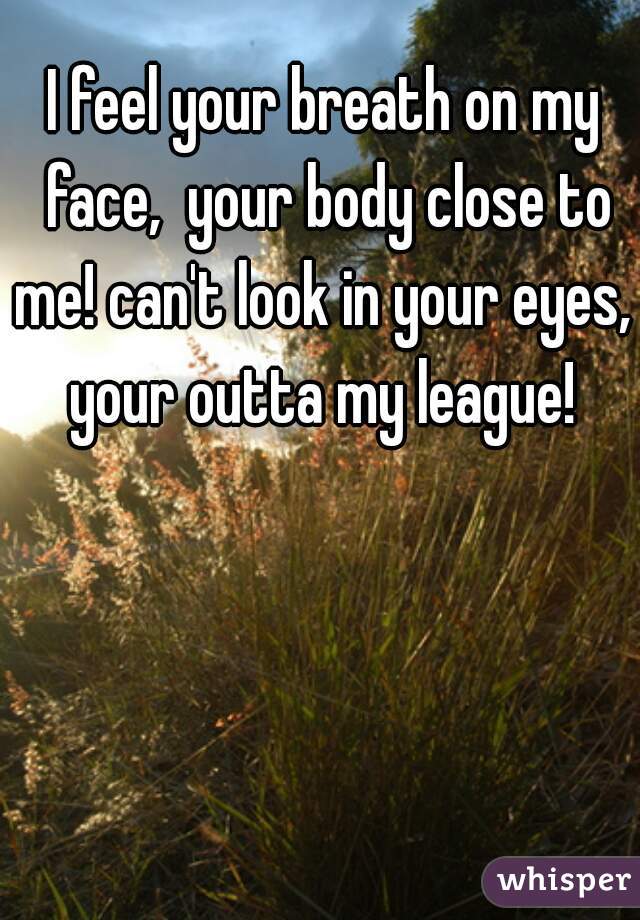 I feel your breath on my face,  your body close to me! can't look in your eyes,  your outta my league! 