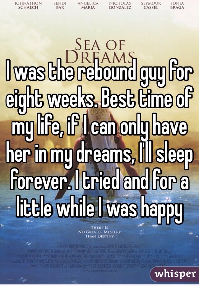 I was the rebound guy for eight weeks. Best time of my life, if I can only have her in my dreams, I'll sleep forever. I tried and for a little while I was happy