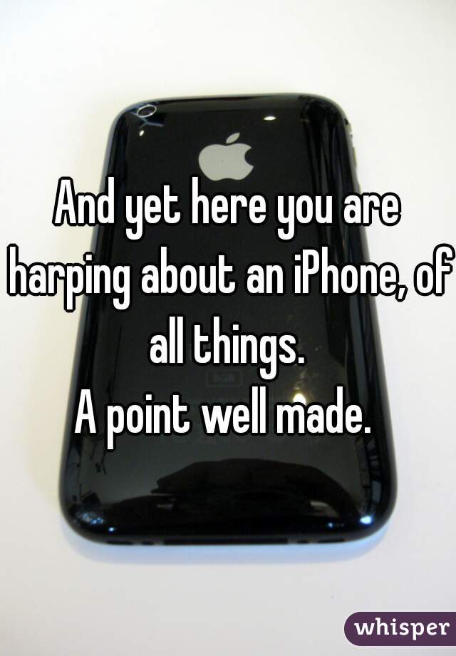 And yet here you are harping about an iPhone, of all things. 
A point well made. 