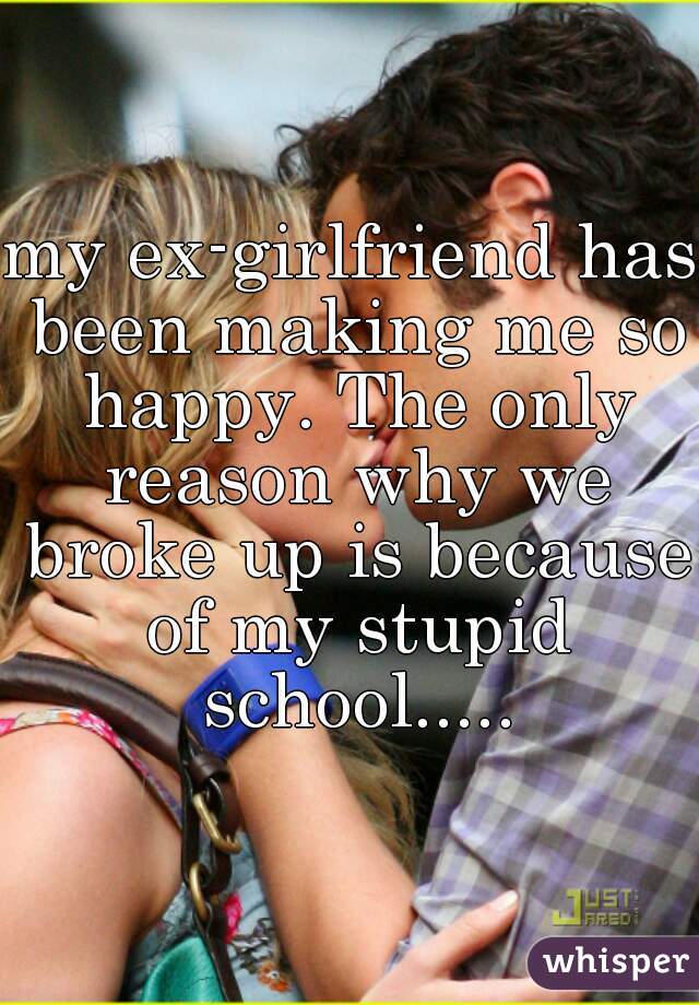 my ex-girlfriend has been making me so happy. The only reason why we broke up is because of my stupid school.....