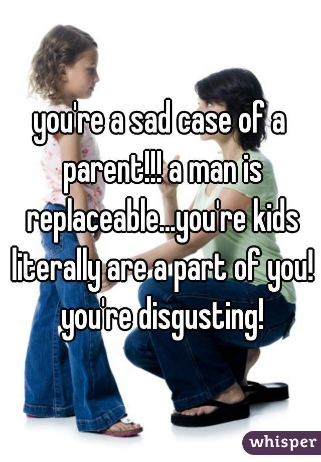 you're a sad case of a parent!!! a man is replaceable...you're kids literally are a part of you! you're disgusting!