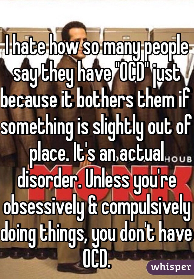 I hate how so many people say they have "OCD" just because it bothers them if something is slightly out of place. It's an actual disorder. Unless you're obsessively & compulsively doing things, you don't have OCD.