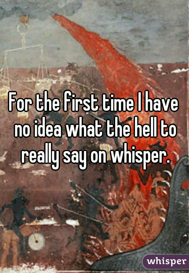 For the first time I have no idea what the hell to really say on whisper.