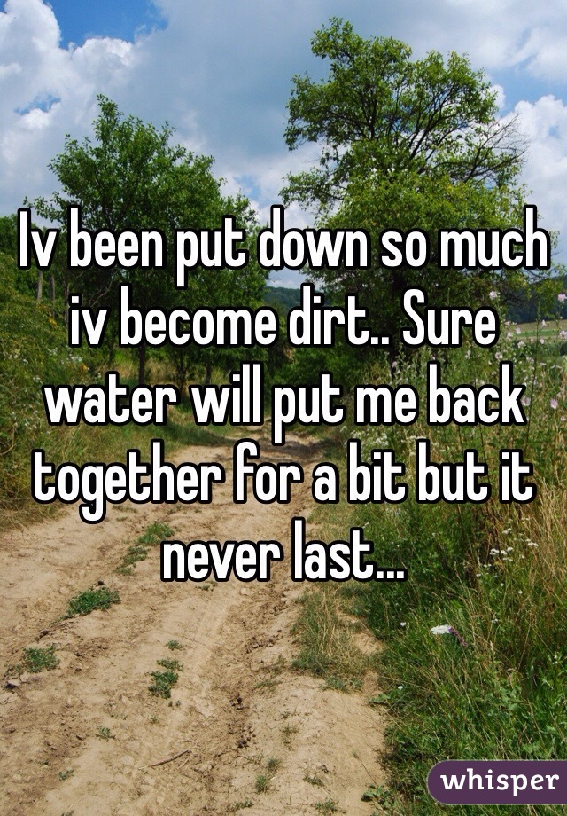 Iv been put down so much iv become dirt.. Sure water will put me back together for a bit but it never last...