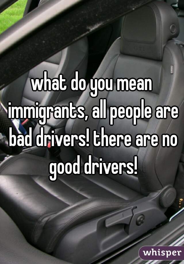 what do you mean immigrants, all people are bad drivers! there are no good drivers!