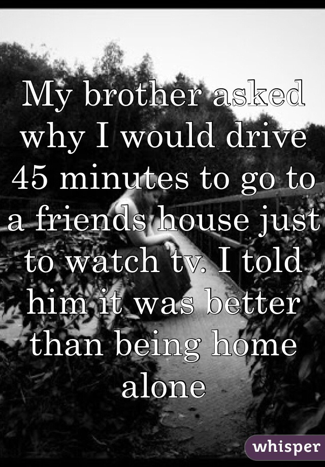 My brother asked why I would drive 45 minutes to go to a friends house just to watch tv. I told him it was better than being home alone 