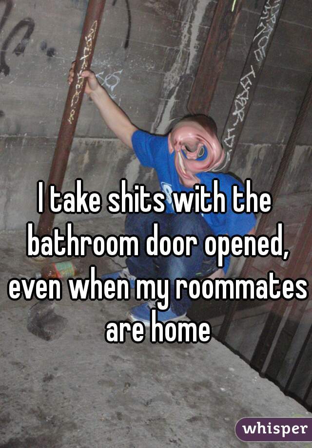 I take shits with the bathroom door opened, even when my roommates are home