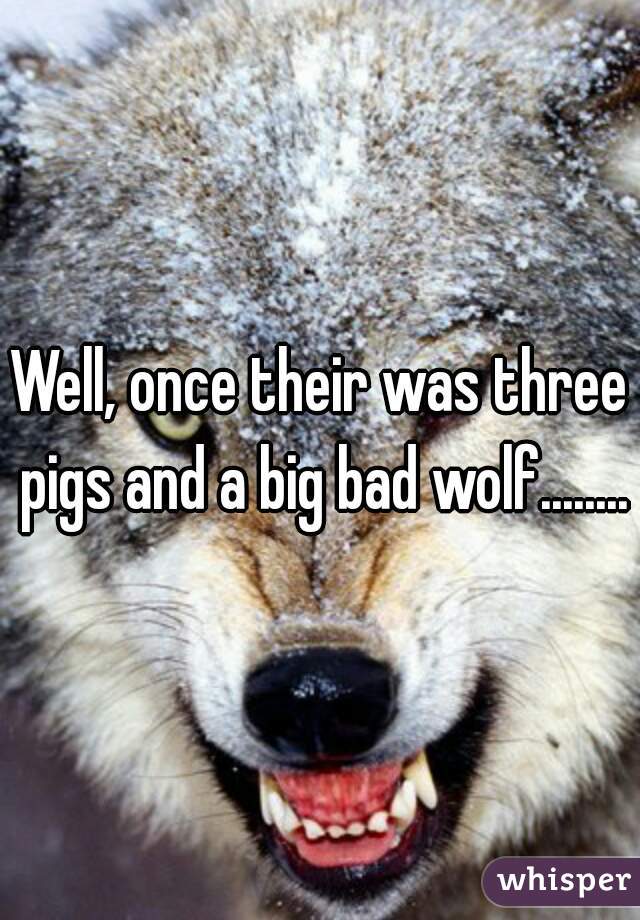 Well, once their was three pigs and a big bad wolf........