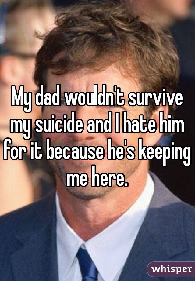 My dad wouldn't survive my suicide and I hate him for it because he's keeping me here. 