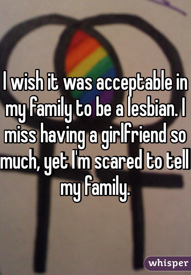 I wish it was acceptable in my family to be a lesbian. I miss having a girlfriend so much, yet I'm scared to tell my family. 
