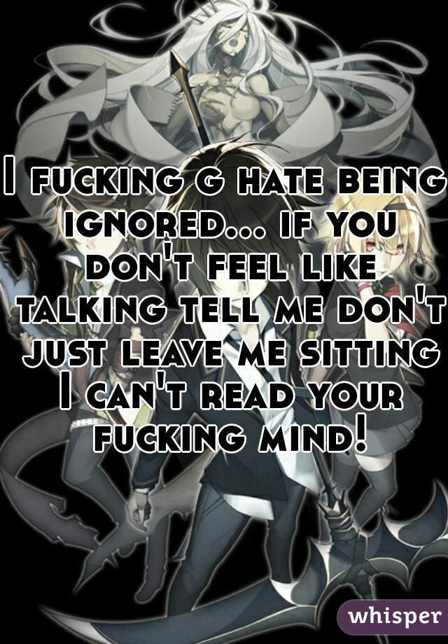 I fucking g hate being ignored... if you don't feel like talking tell me don't just leave me sitting I can't read your fucking mind!