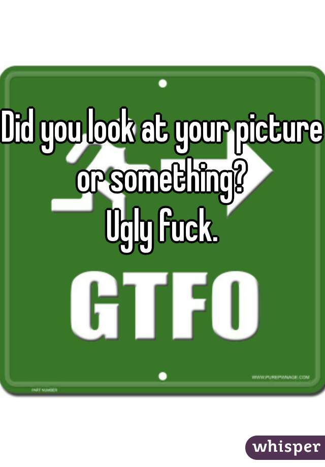 Did you look at your picture or something? 
Ugly fuck.