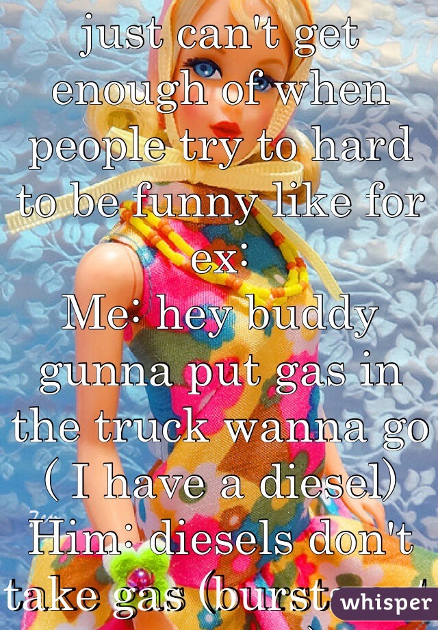 You know what I just can't get enough of when people try to hard to be funny like for ex:
Me: hey buddy gunna put gas in the truck wanna go ( I have a diesel) 
Him: diesels don't take gas (bursts out laughing)