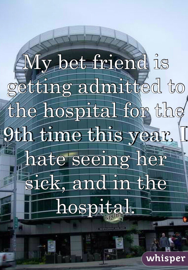 My bet friend is getting admitted to the hospital for the 9th time this year. I hate seeing her sick, and in the hospital. 