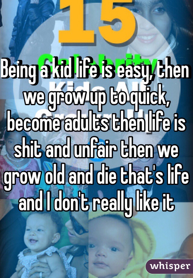 Being a kid life is easy, then we grow up to quick, become adults then life is shit and unfair then we grow old and die that's life and I don't really like it 