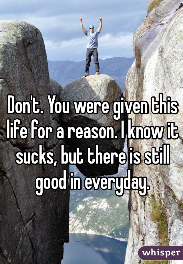 Don't. You were given this life for a reason. I know it sucks, but there is still good in everyday. 
