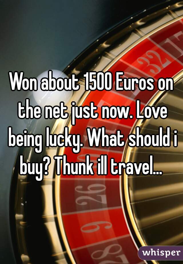 Won about 1500 Euros on the net just now. Love being lucky. What should i buy? Thunk ill travel... 