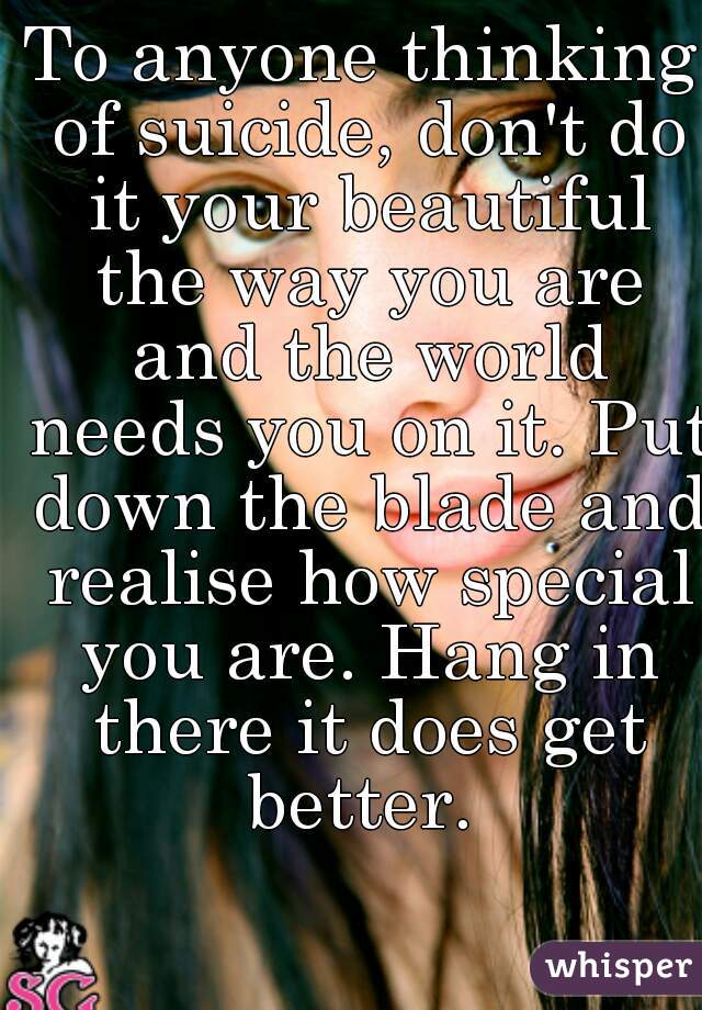 To anyone thinking of suicide, don't do it your beautiful the way you are and the world needs you on it. Put down the blade and realise how special you are. Hang in there it does get better. 