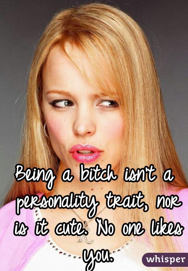 Being a bitch isn't a personality trait, nor is it cute. No one likes you.