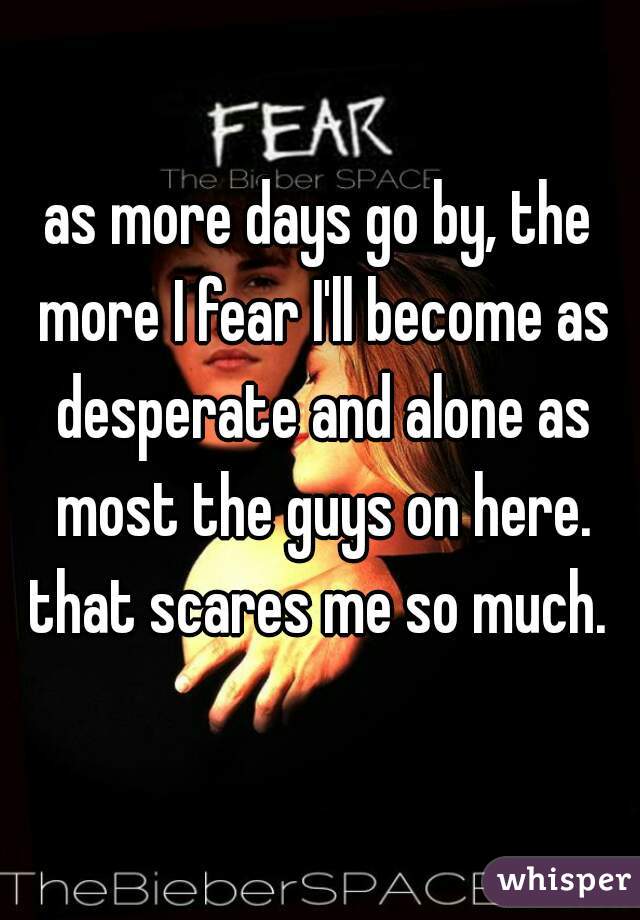 as more days go by, the more I fear I'll become as desperate and alone as most the guys on here. that scares me so much. 