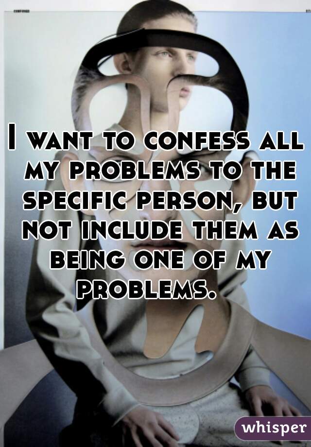 I want to confess all my problems to the specific person, but not include them as being one of my problems.   