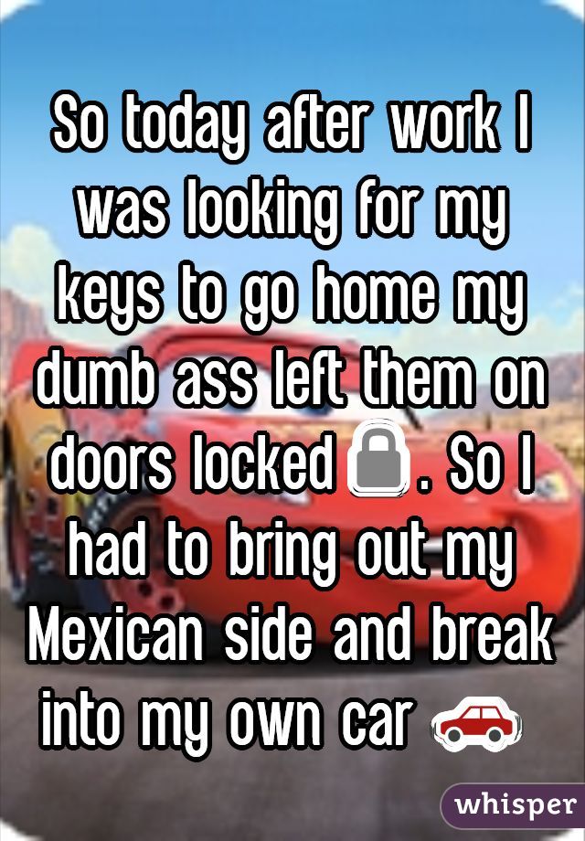 So today after work I was looking for my keys to go home my dumb ass left them on doors locked🔒. So I had to bring out my Mexican side and break into my own car 🚗 