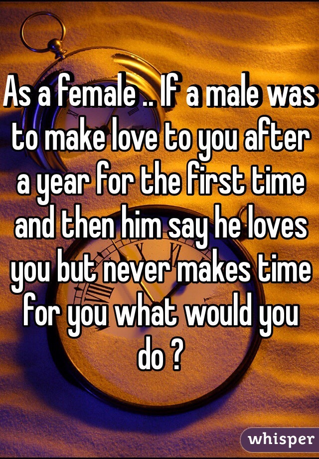 As a female .. If a male was to make love to you after a year for the first time and then him say he loves you but never makes time for you what would you do ? 