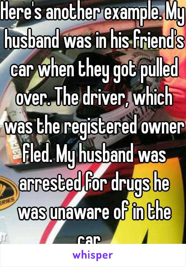 Here's another example. My husband was in his friend's car when they got pulled over. The driver, which was the registered owner fled. My husband was arrested for drugs he was unaware of in the car.  