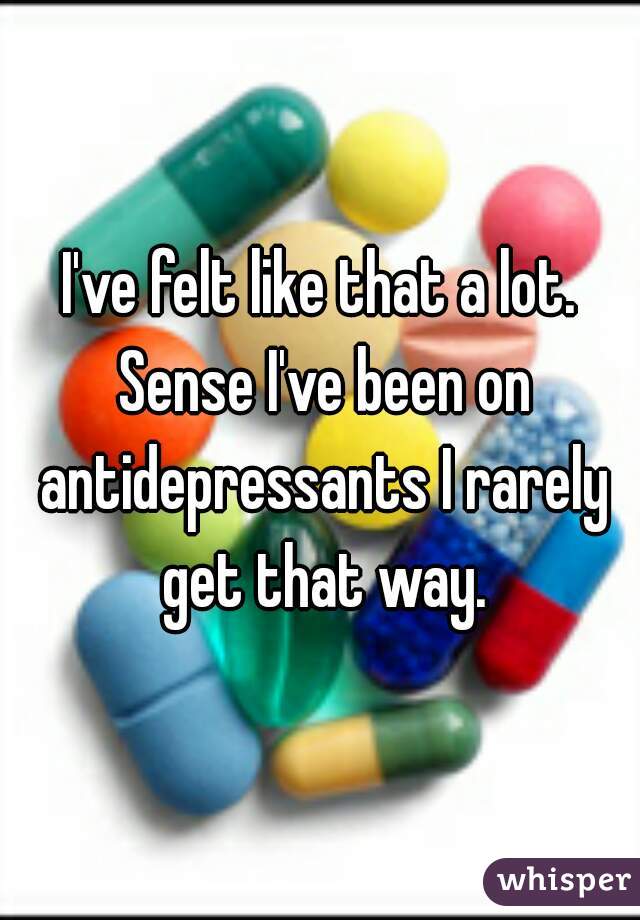 I've felt like that a lot. Sense I've been on antidepressants I rarely get that way.