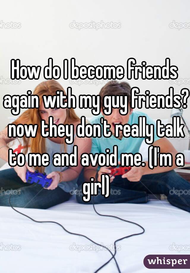 How do I become friends again with my guy friends? now they don't really talk to me and avoid me. (I'm a girl)