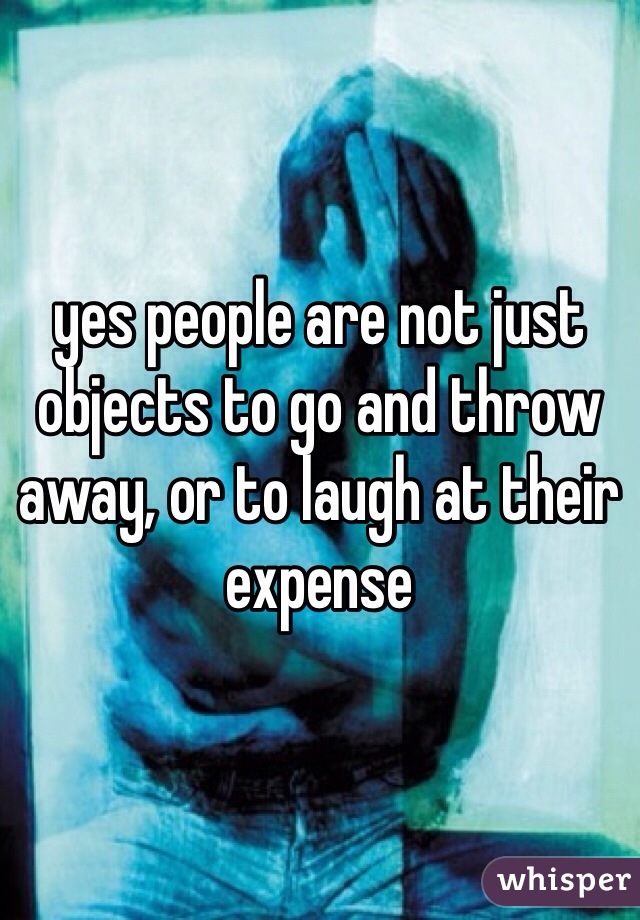 yes people are not just objects to go and throw away, or to laugh at their expense 