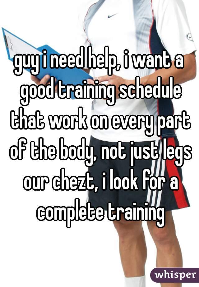 guy i need help, i want a good training schedule that work on every part of the body, not just legs our chezt, i look for a complete training