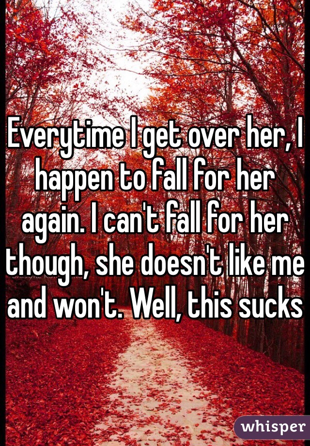 Everytime I get over her, I happen to fall for her again. I can't fall for her though, she doesn't like me and won't. Well, this sucks