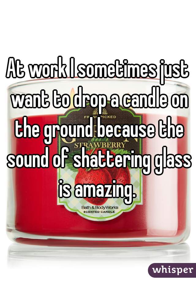 At work I sometimes just want to drop a candle on the ground because the sound of shattering glass is amazing. 