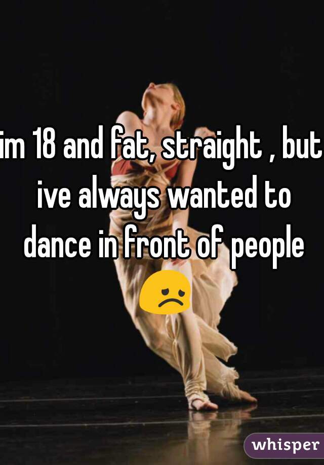 im 18 and fat, straight , but ive always wanted to dance in front of people 😞