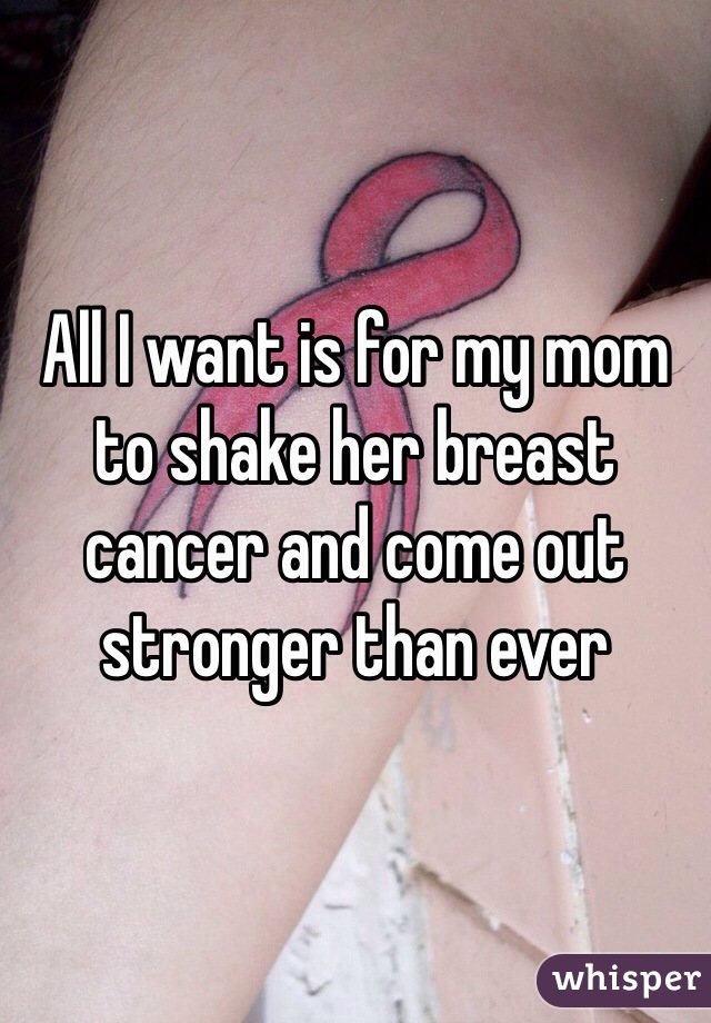 All I want is for my mom to shake her breast cancer and come out stronger than ever 