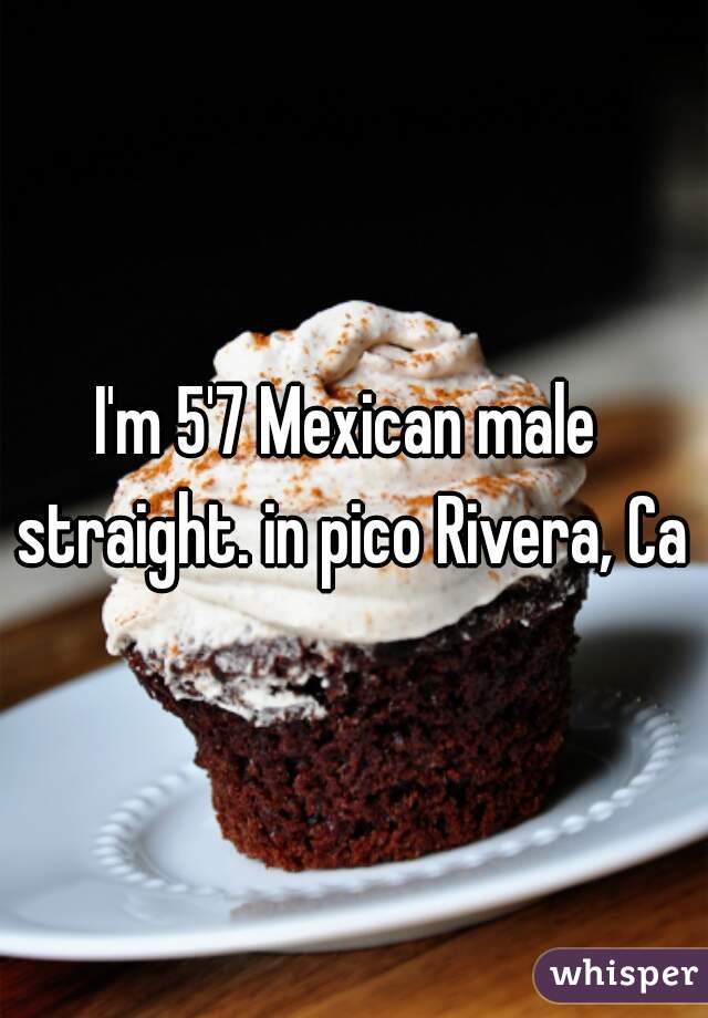 I'm 5'7 Mexican male 
straight. in pico Rivera, Ca