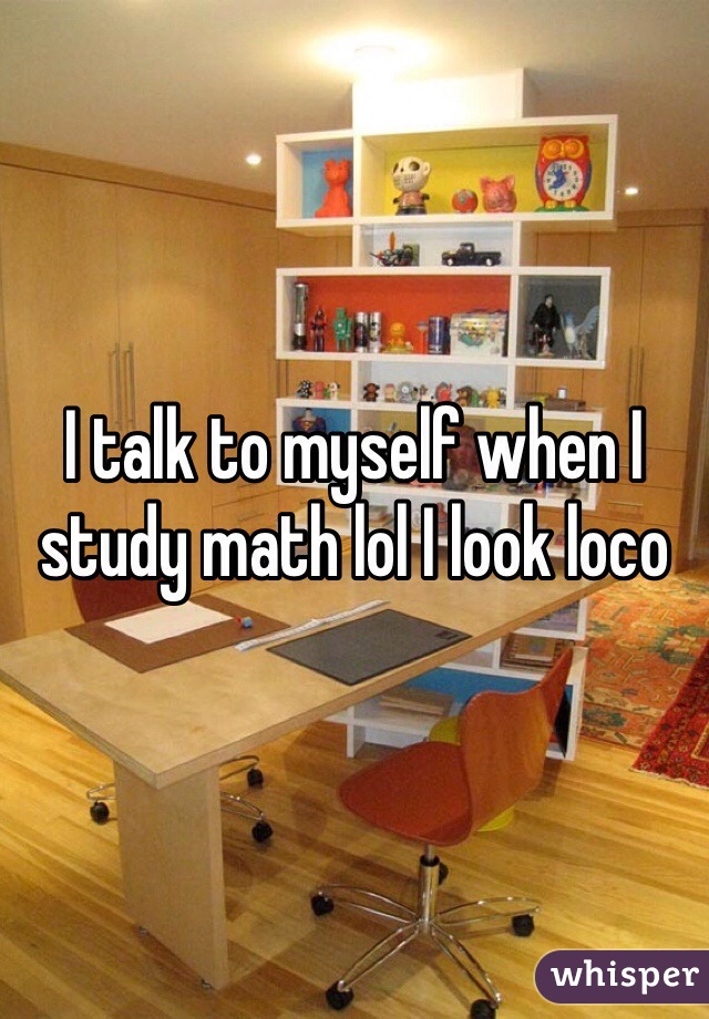 I talk to myself when I study math lol I look loco