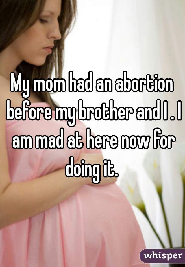 My mom had an abortion before my brother and I . I am mad at here now for doing it. 