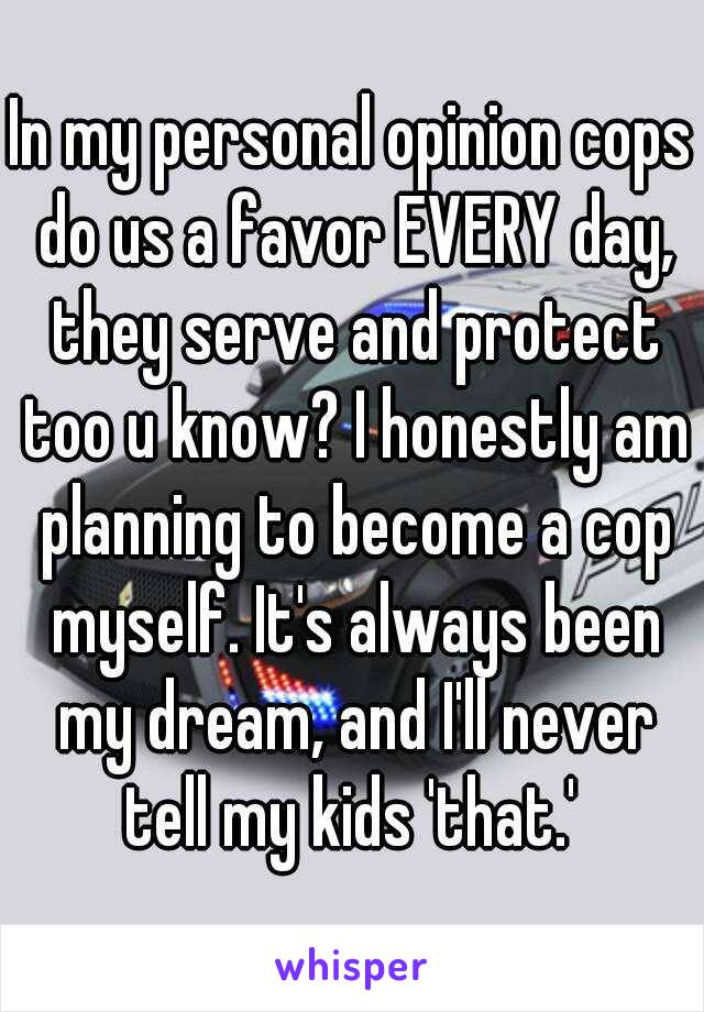 In my personal opinion cops do us a favor EVERY day, they serve and protect too u know? I honestly am planning to become a cop myself. It's always been my dream, and I'll never tell my kids 'that.' 