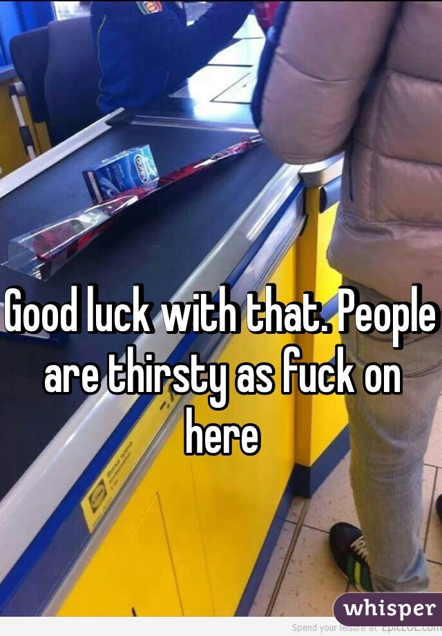 Good luck with that. People are thirsty as fuck on here