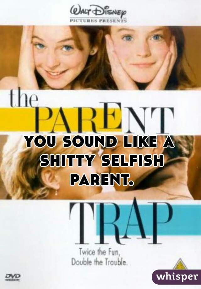 you sound like a shitty selfish parent.