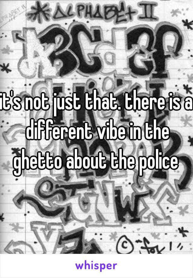 it's not just that. there is a different vibe in the ghetto about the police 