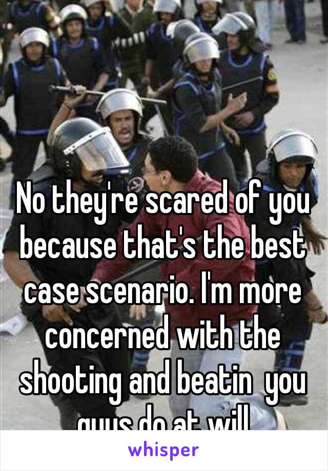 No they're scared of you because that's the best case scenario. I'm more concerned with the shooting and beatin  you guys do at will