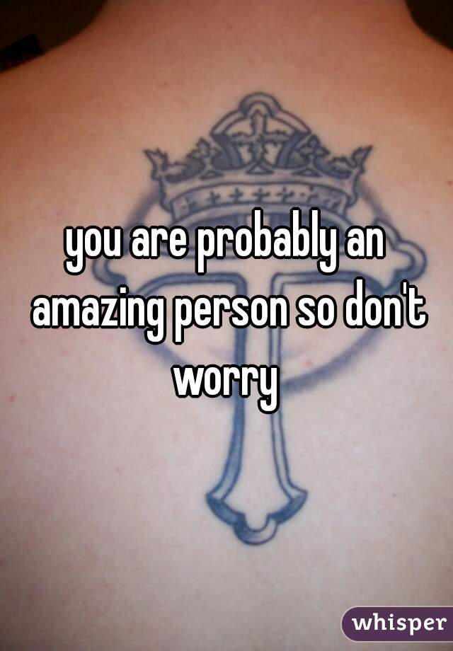 you are probably an amazing person so don't worry 