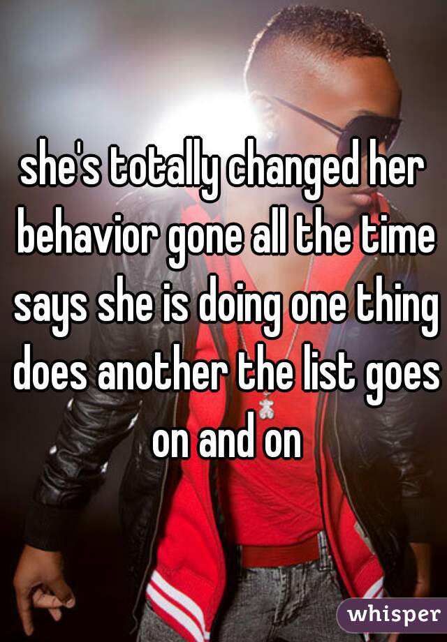 she's totally changed her behavior gone all the time says she is doing one thing does another the list goes on and on