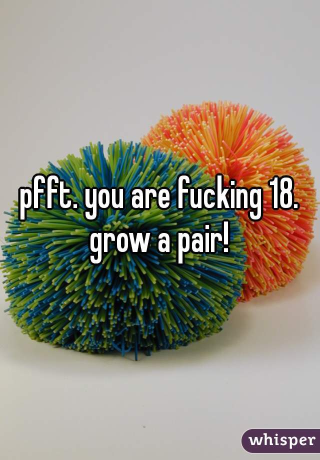 pfft. you are fucking 18. grow a pair! 
